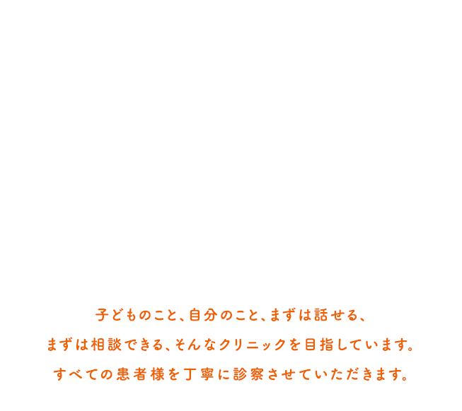 子どものこと、自分のこと、まずは話せる、まずは相談できる　そんなクリニックを目指していますすべての患者様を丁寧に診察をさせていただきます