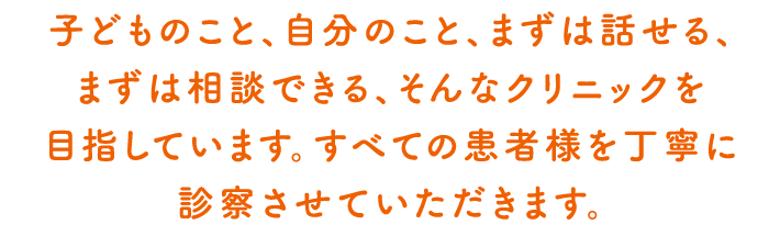 子どものこと、自分のこと、まずは話せる、まずは相談できる　そんなクリニックを目指していますすべての患者様を丁寧に診察をさせていただきます